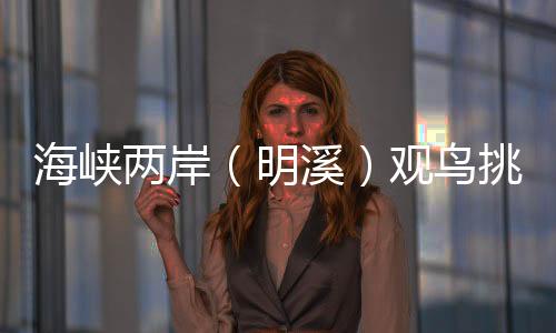 明溪观鸟挑m豆旺欣免费观看影视在线传四五影视海猫媒的免费版完整免费版在线看战赛举行海峡两岸